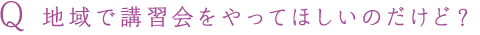 Q 地域で講習会をやってほしいのだけど？